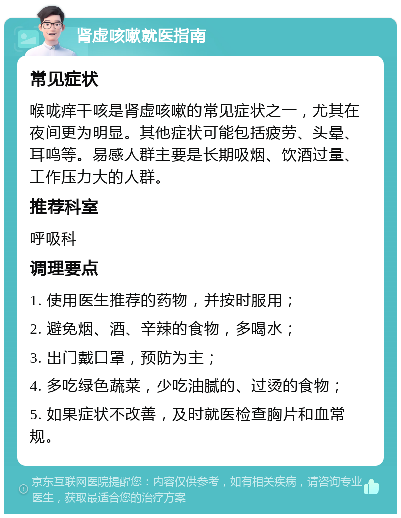 肾虚咳嗽就医指南 常见症状 喉咙痒干咳是肾虚咳嗽的常见症状之一，尤其在夜间更为明显。其他症状可能包括疲劳、头晕、耳鸣等。易感人群主要是长期吸烟、饮酒过量、工作压力大的人群。 推荐科室 呼吸科 调理要点 1. 使用医生推荐的药物，并按时服用； 2. 避免烟、酒、辛辣的食物，多喝水； 3. 出门戴口罩，预防为主； 4. 多吃绿色蔬菜，少吃油腻的、过烫的食物； 5. 如果症状不改善，及时就医检查胸片和血常规。