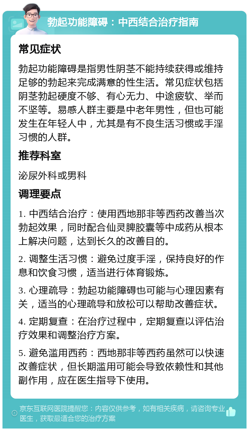 勃起功能障碍：中西结合治疗指南 常见症状 勃起功能障碍是指男性阴茎不能持续获得或维持足够的勃起来完成满意的性生活。常见症状包括阴茎勃起硬度不够、有心无力、中途疲软、举而不坚等。易感人群主要是中老年男性，但也可能发生在年轻人中，尤其是有不良生活习惯或手淫习惯的人群。 推荐科室 泌尿外科或男科 调理要点 1. 中西结合治疗：使用西地那非等西药改善当次勃起效果，同时配合仙灵脾胶囊等中成药从根本上解决问题，达到长久的改善目的。 2. 调整生活习惯：避免过度手淫，保持良好的作息和饮食习惯，适当进行体育锻炼。 3. 心理疏导：勃起功能障碍也可能与心理因素有关，适当的心理疏导和放松可以帮助改善症状。 4. 定期复查：在治疗过程中，定期复查以评估治疗效果和调整治疗方案。 5. 避免滥用西药：西地那非等西药虽然可以快速改善症状，但长期滥用可能会导致依赖性和其他副作用，应在医生指导下使用。