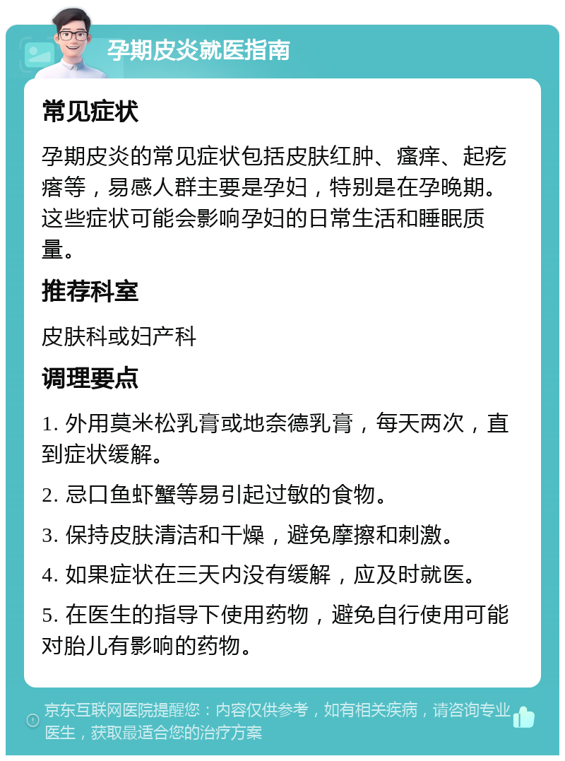 孕期皮炎就医指南 常见症状 孕期皮炎的常见症状包括皮肤红肿、瘙痒、起疙瘩等，易感人群主要是孕妇，特别是在孕晚期。这些症状可能会影响孕妇的日常生活和睡眠质量。 推荐科室 皮肤科或妇产科 调理要点 1. 外用莫米松乳膏或地奈德乳膏，每天两次，直到症状缓解。 2. 忌口鱼虾蟹等易引起过敏的食物。 3. 保持皮肤清洁和干燥，避免摩擦和刺激。 4. 如果症状在三天内没有缓解，应及时就医。 5. 在医生的指导下使用药物，避免自行使用可能对胎儿有影响的药物。