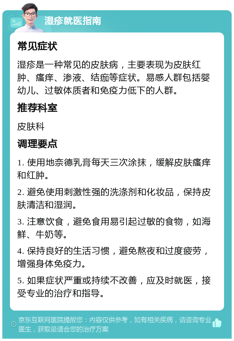 湿疹就医指南 常见症状 湿疹是一种常见的皮肤病，主要表现为皮肤红肿、瘙痒、渗液、结痂等症状。易感人群包括婴幼儿、过敏体质者和免疫力低下的人群。 推荐科室 皮肤科 调理要点 1. 使用地奈德乳膏每天三次涂抹，缓解皮肤瘙痒和红肿。 2. 避免使用刺激性强的洗涤剂和化妆品，保持皮肤清洁和湿润。 3. 注意饮食，避免食用易引起过敏的食物，如海鲜、牛奶等。 4. 保持良好的生活习惯，避免熬夜和过度疲劳，增强身体免疫力。 5. 如果症状严重或持续不改善，应及时就医，接受专业的治疗和指导。