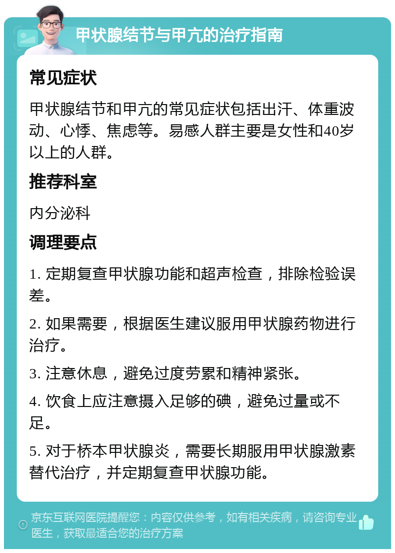 甲状腺结节与甲亢的治疗指南 常见症状 甲状腺结节和甲亢的常见症状包括出汗、体重波动、心悸、焦虑等。易感人群主要是女性和40岁以上的人群。 推荐科室 内分泌科 调理要点 1. 定期复查甲状腺功能和超声检查，排除检验误差。 2. 如果需要，根据医生建议服用甲状腺药物进行治疗。 3. 注意休息，避免过度劳累和精神紧张。 4. 饮食上应注意摄入足够的碘，避免过量或不足。 5. 对于桥本甲状腺炎，需要长期服用甲状腺激素替代治疗，并定期复查甲状腺功能。