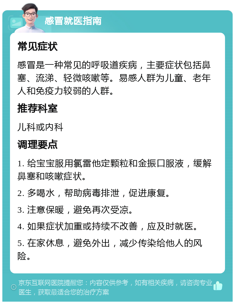 感冒就医指南 常见症状 感冒是一种常见的呼吸道疾病，主要症状包括鼻塞、流涕、轻微咳嗽等。易感人群为儿童、老年人和免疫力较弱的人群。 推荐科室 儿科或内科 调理要点 1. 给宝宝服用氯雷他定颗粒和金振口服液，缓解鼻塞和咳嗽症状。 2. 多喝水，帮助病毒排泄，促进康复。 3. 注意保暖，避免再次受凉。 4. 如果症状加重或持续不改善，应及时就医。 5. 在家休息，避免外出，减少传染给他人的风险。