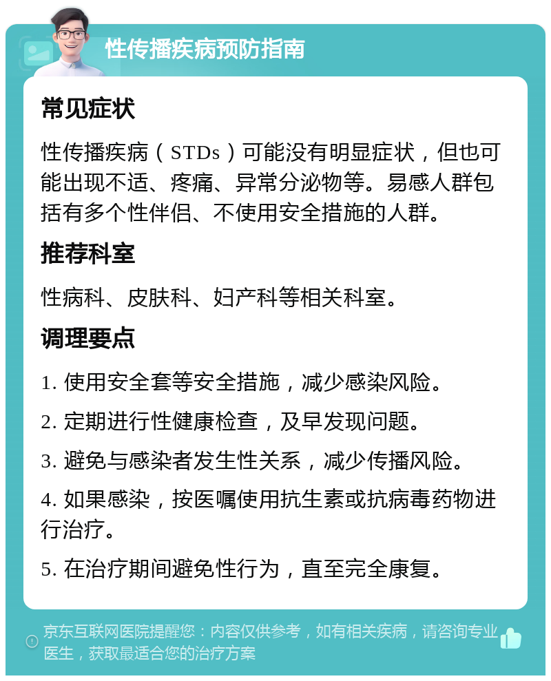 性传播疾病预防指南 常见症状 性传播疾病（STDs）可能没有明显症状，但也可能出现不适、疼痛、异常分泌物等。易感人群包括有多个性伴侣、不使用安全措施的人群。 推荐科室 性病科、皮肤科、妇产科等相关科室。 调理要点 1. 使用安全套等安全措施，减少感染风险。 2. 定期进行性健康检查，及早发现问题。 3. 避免与感染者发生性关系，减少传播风险。 4. 如果感染，按医嘱使用抗生素或抗病毒药物进行治疗。 5. 在治疗期间避免性行为，直至完全康复。