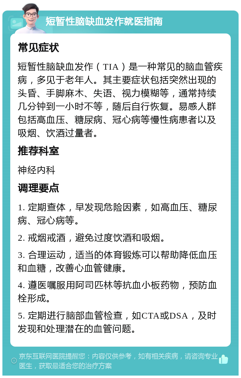 短暂性脑缺血发作就医指南 常见症状 短暂性脑缺血发作（TIA）是一种常见的脑血管疾病，多见于老年人。其主要症状包括突然出现的头昏、手脚麻木、失语、视力模糊等，通常持续几分钟到一小时不等，随后自行恢复。易感人群包括高血压、糖尿病、冠心病等慢性病患者以及吸烟、饮酒过量者。 推荐科室 神经内科 调理要点 1. 定期查体，早发现危险因素，如高血压、糖尿病、冠心病等。 2. 戒烟戒酒，避免过度饮酒和吸烟。 3. 合理运动，适当的体育锻炼可以帮助降低血压和血糖，改善心血管健康。 4. 遵医嘱服用阿司匹林等抗血小板药物，预防血栓形成。 5. 定期进行脑部血管检查，如CTA或DSA，及时发现和处理潜在的血管问题。