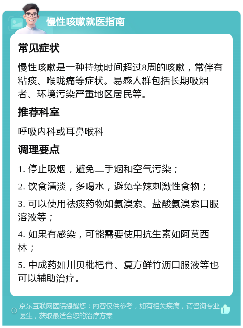 慢性咳嗽就医指南 常见症状 慢性咳嗽是一种持续时间超过8周的咳嗽，常伴有粘痰、喉咙痛等症状。易感人群包括长期吸烟者、环境污染严重地区居民等。 推荐科室 呼吸内科或耳鼻喉科 调理要点 1. 停止吸烟，避免二手烟和空气污染； 2. 饮食清淡，多喝水，避免辛辣刺激性食物； 3. 可以使用祛痰药物如氨溴索、盐酸氨溴索口服溶液等； 4. 如果有感染，可能需要使用抗生素如阿莫西林； 5. 中成药如川贝枇杷膏、复方鲜竹沥口服液等也可以辅助治疗。