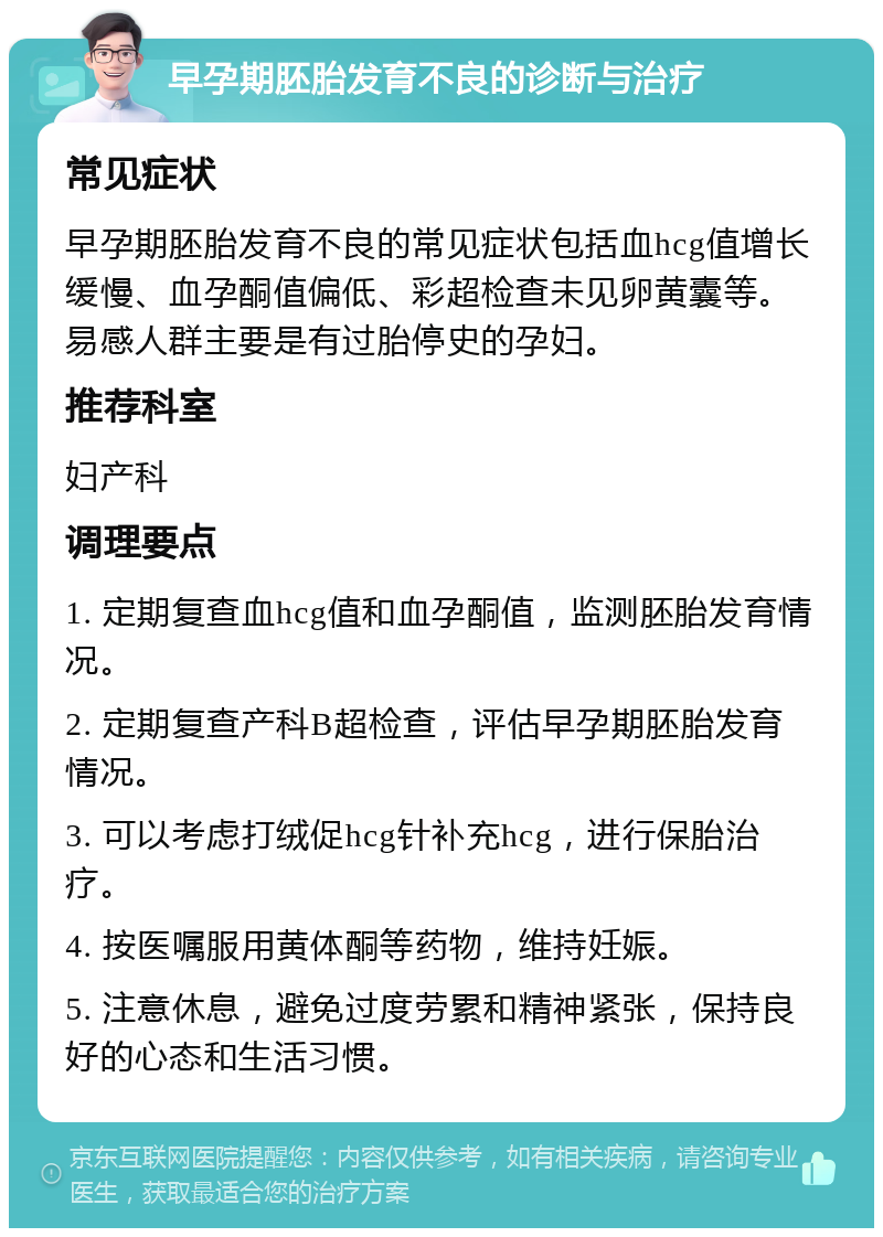 早孕期胚胎发育不良的诊断与治疗 常见症状 早孕期胚胎发育不良的常见症状包括血hcg值增长缓慢、血孕酮值偏低、彩超检查未见卵黄囊等。易感人群主要是有过胎停史的孕妇。 推荐科室 妇产科 调理要点 1. 定期复查血hcg值和血孕酮值，监测胚胎发育情况。 2. 定期复查产科B超检查，评估早孕期胚胎发育情况。 3. 可以考虑打绒促hcg针补充hcg，进行保胎治疗。 4. 按医嘱服用黄体酮等药物，维持妊娠。 5. 注意休息，避免过度劳累和精神紧张，保持良好的心态和生活习惯。