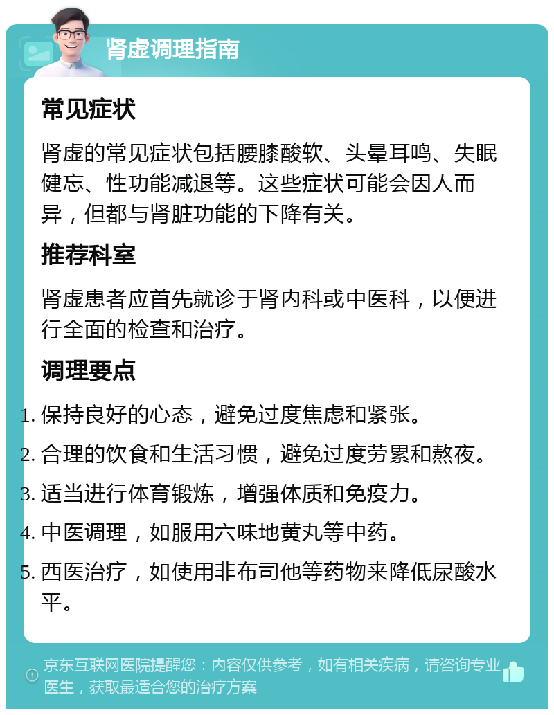 肾虚调理指南 常见症状 肾虚的常见症状包括腰膝酸软、头晕耳鸣、失眠健忘、性功能减退等。这些症状可能会因人而异，但都与肾脏功能的下降有关。 推荐科室 肾虚患者应首先就诊于肾内科或中医科，以便进行全面的检查和治疗。 调理要点 保持良好的心态，避免过度焦虑和紧张。 合理的饮食和生活习惯，避免过度劳累和熬夜。 适当进行体育锻炼，增强体质和免疫力。 中医调理，如服用六味地黄丸等中药。 西医治疗，如使用非布司他等药物来降低尿酸水平。