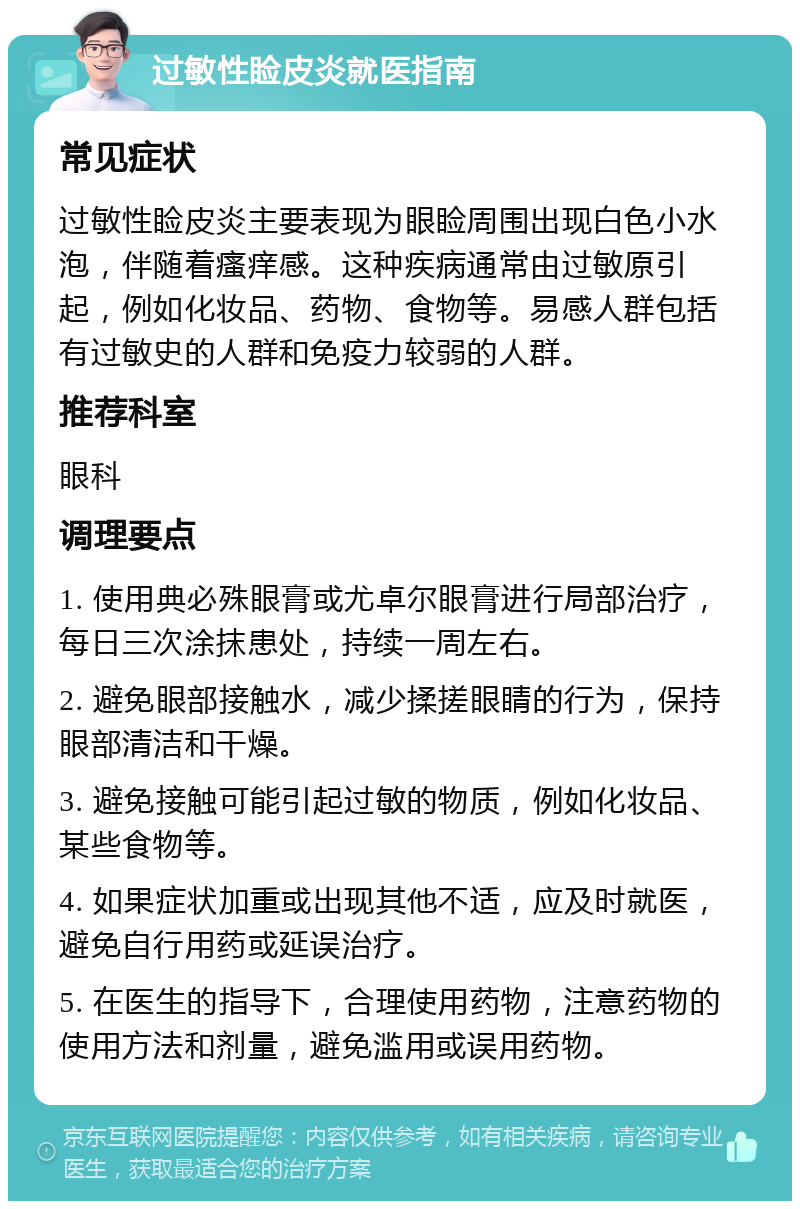 过敏性睑皮炎就医指南 常见症状 过敏性睑皮炎主要表现为眼睑周围出现白色小水泡，伴随着瘙痒感。这种疾病通常由过敏原引起，例如化妆品、药物、食物等。易感人群包括有过敏史的人群和免疫力较弱的人群。 推荐科室 眼科 调理要点 1. 使用典必殊眼膏或尤卓尔眼膏进行局部治疗，每日三次涂抹患处，持续一周左右。 2. 避免眼部接触水，减少揉搓眼睛的行为，保持眼部清洁和干燥。 3. 避免接触可能引起过敏的物质，例如化妆品、某些食物等。 4. 如果症状加重或出现其他不适，应及时就医，避免自行用药或延误治疗。 5. 在医生的指导下，合理使用药物，注意药物的使用方法和剂量，避免滥用或误用药物。