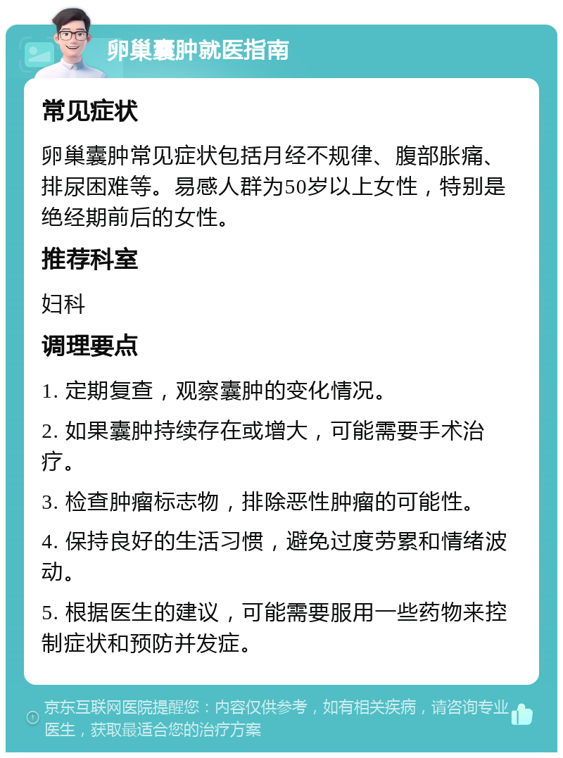 卵巢囊肿就医指南 常见症状 卵巢囊肿常见症状包括月经不规律、腹部胀痛、排尿困难等。易感人群为50岁以上女性，特别是绝经期前后的女性。 推荐科室 妇科 调理要点 1. 定期复查，观察囊肿的变化情况。 2. 如果囊肿持续存在或增大，可能需要手术治疗。 3. 检查肿瘤标志物，排除恶性肿瘤的可能性。 4. 保持良好的生活习惯，避免过度劳累和情绪波动。 5. 根据医生的建议，可能需要服用一些药物来控制症状和预防并发症。