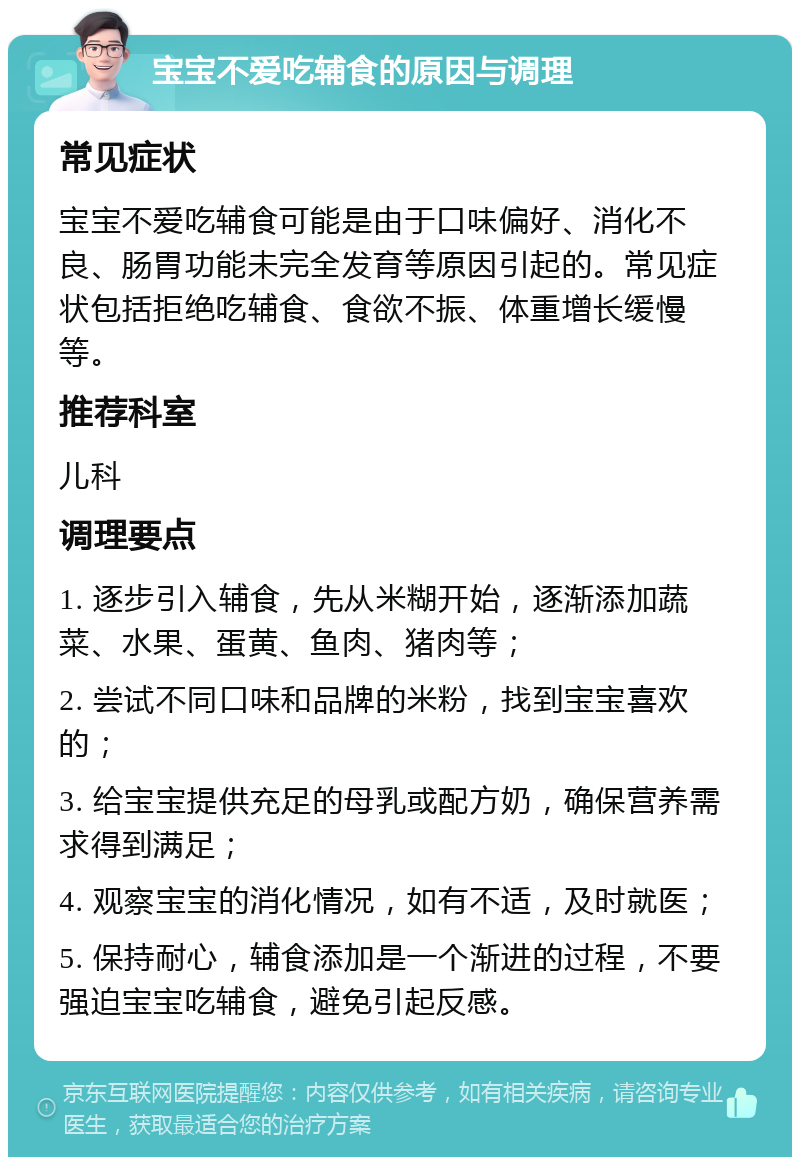 宝宝不爱吃辅食的原因与调理 常见症状 宝宝不爱吃辅食可能是由于口味偏好、消化不良、肠胃功能未完全发育等原因引起的。常见症状包括拒绝吃辅食、食欲不振、体重增长缓慢等。 推荐科室 儿科 调理要点 1. 逐步引入辅食，先从米糊开始，逐渐添加蔬菜、水果、蛋黄、鱼肉、猪肉等； 2. 尝试不同口味和品牌的米粉，找到宝宝喜欢的； 3. 给宝宝提供充足的母乳或配方奶，确保营养需求得到满足； 4. 观察宝宝的消化情况，如有不适，及时就医； 5. 保持耐心，辅食添加是一个渐进的过程，不要强迫宝宝吃辅食，避免引起反感。