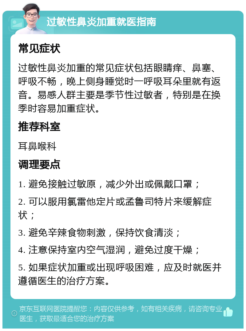 过敏性鼻炎加重就医指南 常见症状 过敏性鼻炎加重的常见症状包括眼睛痒、鼻塞、呼吸不畅，晚上侧身睡觉时一呼吸耳朵里就有返音。易感人群主要是季节性过敏者，特别是在换季时容易加重症状。 推荐科室 耳鼻喉科 调理要点 1. 避免接触过敏原，减少外出或佩戴口罩； 2. 可以服用氯雷他定片或孟鲁司特片来缓解症状； 3. 避免辛辣食物刺激，保持饮食清淡； 4. 注意保持室内空气湿润，避免过度干燥； 5. 如果症状加重或出现呼吸困难，应及时就医并遵循医生的治疗方案。