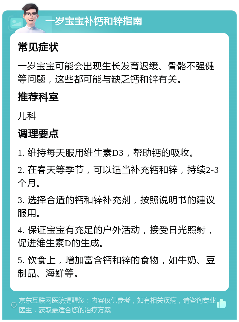 一岁宝宝补钙和锌指南 常见症状 一岁宝宝可能会出现生长发育迟缓、骨骼不强健等问题，这些都可能与缺乏钙和锌有关。 推荐科室 儿科 调理要点 1. 维持每天服用维生素D3，帮助钙的吸收。 2. 在春天等季节，可以适当补充钙和锌，持续2-3个月。 3. 选择合适的钙和锌补充剂，按照说明书的建议服用。 4. 保证宝宝有充足的户外活动，接受日光照射，促进维生素D的生成。 5. 饮食上，增加富含钙和锌的食物，如牛奶、豆制品、海鲜等。