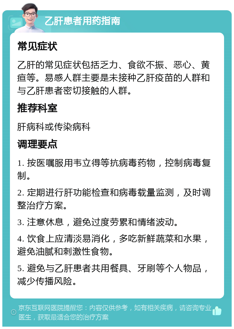 乙肝患者用药指南 常见症状 乙肝的常见症状包括乏力、食欲不振、恶心、黄疸等。易感人群主要是未接种乙肝疫苗的人群和与乙肝患者密切接触的人群。 推荐科室 肝病科或传染病科 调理要点 1. 按医嘱服用韦立得等抗病毒药物，控制病毒复制。 2. 定期进行肝功能检查和病毒载量监测，及时调整治疗方案。 3. 注意休息，避免过度劳累和情绪波动。 4. 饮食上应清淡易消化，多吃新鲜蔬菜和水果，避免油腻和刺激性食物。 5. 避免与乙肝患者共用餐具、牙刷等个人物品，减少传播风险。