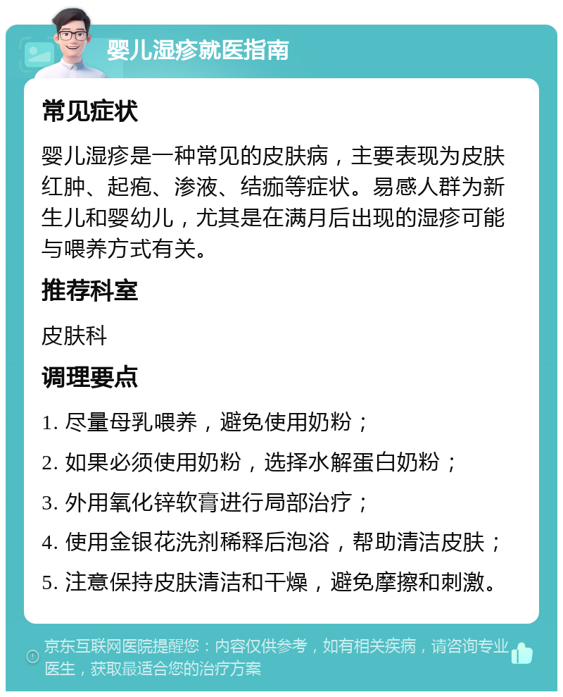 婴儿湿疹就医指南 常见症状 婴儿湿疹是一种常见的皮肤病，主要表现为皮肤红肿、起疱、渗液、结痂等症状。易感人群为新生儿和婴幼儿，尤其是在满月后出现的湿疹可能与喂养方式有关。 推荐科室 皮肤科 调理要点 1. 尽量母乳喂养，避免使用奶粉； 2. 如果必须使用奶粉，选择水解蛋白奶粉； 3. 外用氧化锌软膏进行局部治疗； 4. 使用金银花洗剂稀释后泡浴，帮助清洁皮肤； 5. 注意保持皮肤清洁和干燥，避免摩擦和刺激。