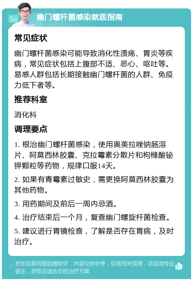 幽门螺杆菌感染就医指南 常见症状 幽门螺杆菌感染可能导致消化性溃疡、胃炎等疾病，常见症状包括上腹部不适、恶心、呕吐等。易感人群包括长期接触幽门螺杆菌的人群、免疫力低下者等。 推荐科室 消化科 调理要点 1. 根治幽门螺杆菌感染，使用奥美拉唑钠肠溶片、阿莫西林胶囊、克拉霉素分散片和枸橼酸铋钾颗粒等药物，规律口服14天。 2. 如果有青霉素过敏史，需更换阿莫西林胶囊为其他药物。 3. 用药期间及前后一周内忌酒。 4. 治疗结束后一个月，复查幽门螺旋杆菌检查。 5. 建议进行胃镜检查，了解是否存在胃病，及时治疗。