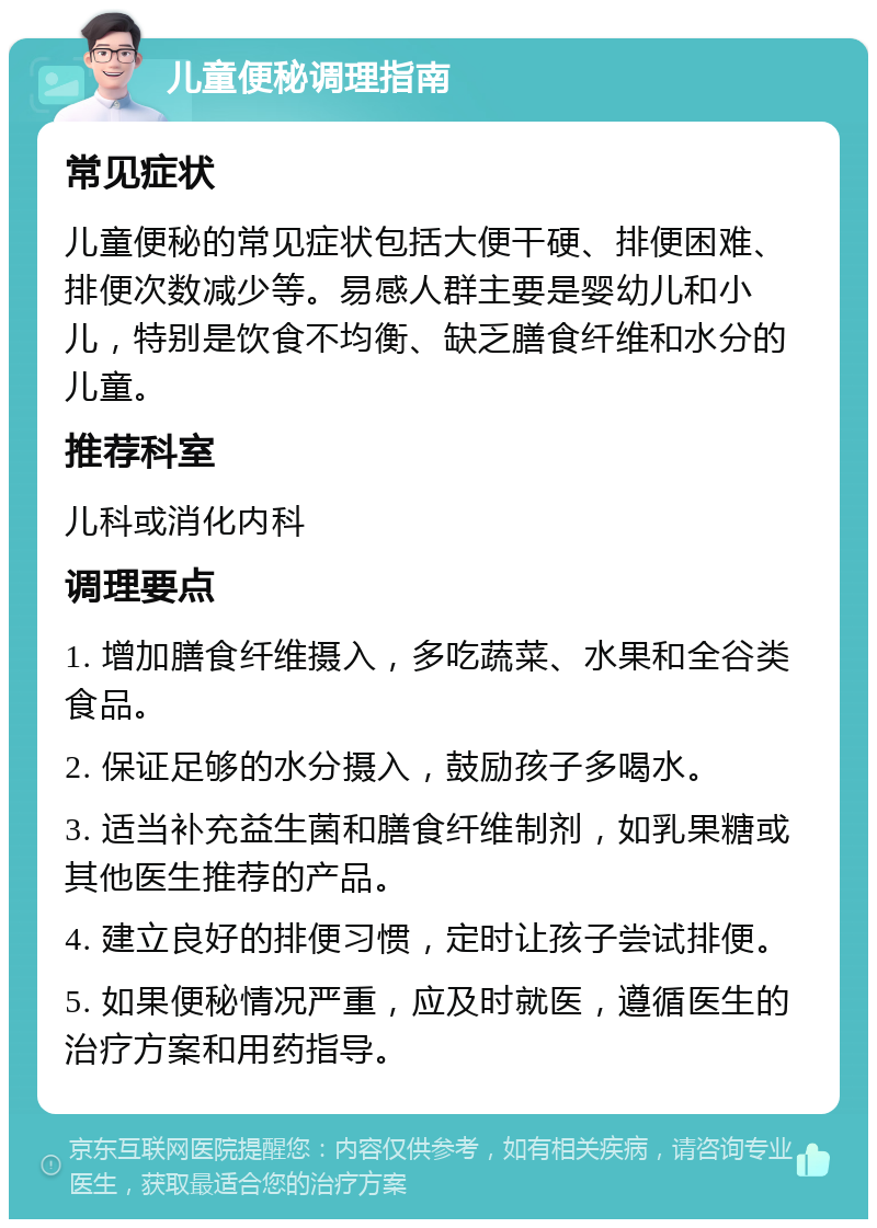 儿童便秘调理指南 常见症状 儿童便秘的常见症状包括大便干硬、排便困难、排便次数减少等。易感人群主要是婴幼儿和小儿，特别是饮食不均衡、缺乏膳食纤维和水分的儿童。 推荐科室 儿科或消化内科 调理要点 1. 增加膳食纤维摄入，多吃蔬菜、水果和全谷类食品。 2. 保证足够的水分摄入，鼓励孩子多喝水。 3. 适当补充益生菌和膳食纤维制剂，如乳果糖或其他医生推荐的产品。 4. 建立良好的排便习惯，定时让孩子尝试排便。 5. 如果便秘情况严重，应及时就医，遵循医生的治疗方案和用药指导。