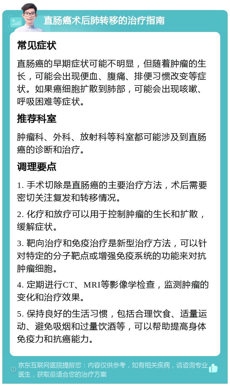 直肠癌术后肺转移的治疗指南 常见症状 直肠癌的早期症状可能不明显，但随着肿瘤的生长，可能会出现便血、腹痛、排便习惯改变等症状。如果癌细胞扩散到肺部，可能会出现咳嗽、呼吸困难等症状。 推荐科室 肿瘤科、外科、放射科等科室都可能涉及到直肠癌的诊断和治疗。 调理要点 1. 手术切除是直肠癌的主要治疗方法，术后需要密切关注复发和转移情况。 2. 化疗和放疗可以用于控制肿瘤的生长和扩散，缓解症状。 3. 靶向治疗和免疫治疗是新型治疗方法，可以针对特定的分子靶点或增强免疫系统的功能来对抗肿瘤细胞。 4. 定期进行CT、MRI等影像学检查，监测肿瘤的变化和治疗效果。 5. 保持良好的生活习惯，包括合理饮食、适量运动、避免吸烟和过量饮酒等，可以帮助提高身体免疫力和抗癌能力。