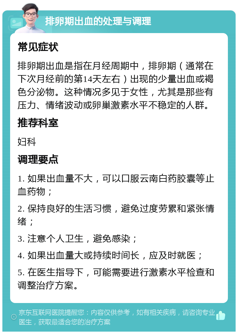 排卵期出血的处理与调理 常见症状 排卵期出血是指在月经周期中，排卵期（通常在下次月经前的第14天左右）出现的少量出血或褐色分泌物。这种情况多见于女性，尤其是那些有压力、情绪波动或卵巢激素水平不稳定的人群。 推荐科室 妇科 调理要点 1. 如果出血量不大，可以口服云南白药胶囊等止血药物； 2. 保持良好的生活习惯，避免过度劳累和紧张情绪； 3. 注意个人卫生，避免感染； 4. 如果出血量大或持续时间长，应及时就医； 5. 在医生指导下，可能需要进行激素水平检查和调整治疗方案。