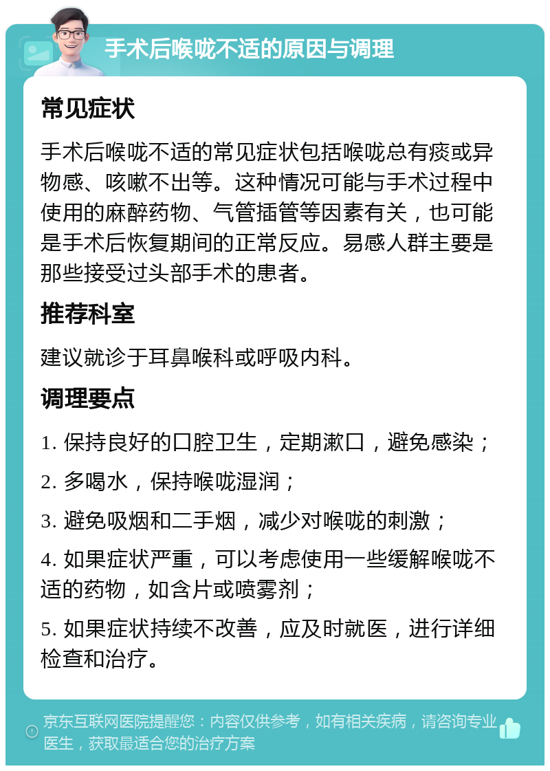 手术后喉咙不适的原因与调理 常见症状 手术后喉咙不适的常见症状包括喉咙总有痰或异物感、咳嗽不出等。这种情况可能与手术过程中使用的麻醉药物、气管插管等因素有关，也可能是手术后恢复期间的正常反应。易感人群主要是那些接受过头部手术的患者。 推荐科室 建议就诊于耳鼻喉科或呼吸内科。 调理要点 1. 保持良好的口腔卫生，定期漱口，避免感染； 2. 多喝水，保持喉咙湿润； 3. 避免吸烟和二手烟，减少对喉咙的刺激； 4. 如果症状严重，可以考虑使用一些缓解喉咙不适的药物，如含片或喷雾剂； 5. 如果症状持续不改善，应及时就医，进行详细检查和治疗。