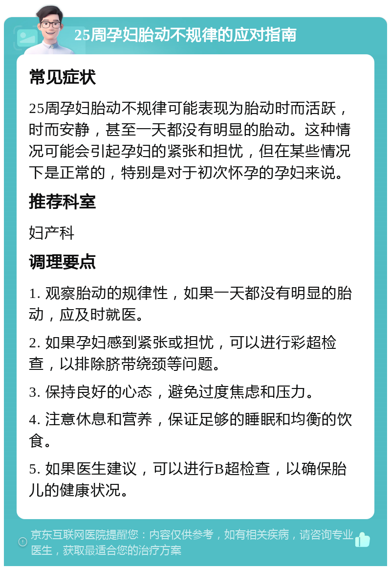 25周孕妇胎动不规律的应对指南 常见症状 25周孕妇胎动不规律可能表现为胎动时而活跃，时而安静，甚至一天都没有明显的胎动。这种情况可能会引起孕妇的紧张和担忧，但在某些情况下是正常的，特别是对于初次怀孕的孕妇来说。 推荐科室 妇产科 调理要点 1. 观察胎动的规律性，如果一天都没有明显的胎动，应及时就医。 2. 如果孕妇感到紧张或担忧，可以进行彩超检查，以排除脐带绕颈等问题。 3. 保持良好的心态，避免过度焦虑和压力。 4. 注意休息和营养，保证足够的睡眠和均衡的饮食。 5. 如果医生建议，可以进行B超检查，以确保胎儿的健康状况。