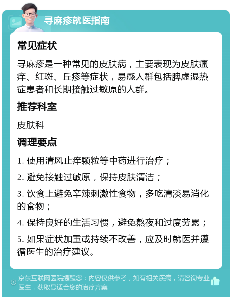 寻麻疹就医指南 常见症状 寻麻疹是一种常见的皮肤病，主要表现为皮肤瘙痒、红斑、丘疹等症状，易感人群包括脾虚湿热症患者和长期接触过敏原的人群。 推荐科室 皮肤科 调理要点 1. 使用清风止痒颗粒等中药进行治疗； 2. 避免接触过敏原，保持皮肤清洁； 3. 饮食上避免辛辣刺激性食物，多吃清淡易消化的食物； 4. 保持良好的生活习惯，避免熬夜和过度劳累； 5. 如果症状加重或持续不改善，应及时就医并遵循医生的治疗建议。