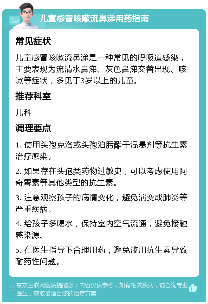 儿童感冒咳嗽流鼻涕用药指南 常见症状 儿童感冒咳嗽流鼻涕是一种常见的呼吸道感染，主要表现为流清水鼻涕、灰色鼻涕交替出现、咳嗽等症状，多见于3岁以上的儿童。 推荐科室 儿科 调理要点 1. 使用头孢克洛或头孢泊肟酯干混悬剂等抗生素治疗感染。 2. 如果存在头孢类药物过敏史，可以考虑使用阿奇霉素等其他类型的抗生素。 3. 注意观察孩子的病情变化，避免演变成肺炎等严重疾病。 4. 给孩子多喝水，保持室内空气流通，避免接触感染源。 5. 在医生指导下合理用药，避免滥用抗生素导致耐药性问题。