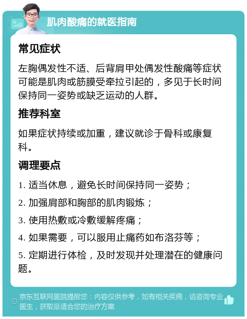 肌肉酸痛的就医指南 常见症状 左胸偶发性不适、后背肩甲处偶发性酸痛等症状可能是肌肉或筋膜受牵拉引起的，多见于长时间保持同一姿势或缺乏运动的人群。 推荐科室 如果症状持续或加重，建议就诊于骨科或康复科。 调理要点 1. 适当休息，避免长时间保持同一姿势； 2. 加强肩部和胸部的肌肉锻炼； 3. 使用热敷或冷敷缓解疼痛； 4. 如果需要，可以服用止痛药如布洛芬等； 5. 定期进行体检，及时发现并处理潜在的健康问题。