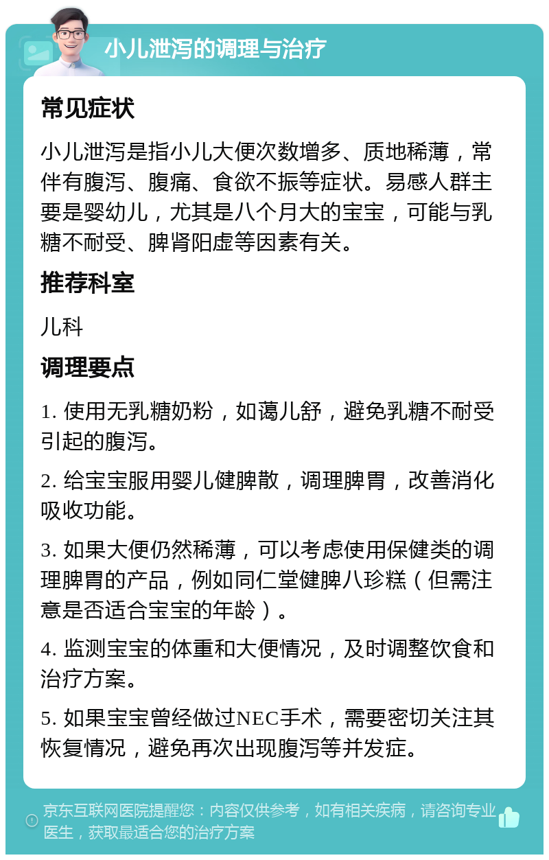 小儿泄泻的调理与治疗 常见症状 小儿泄泻是指小儿大便次数增多、质地稀薄，常伴有腹泻、腹痛、食欲不振等症状。易感人群主要是婴幼儿，尤其是八个月大的宝宝，可能与乳糖不耐受、脾肾阳虚等因素有关。 推荐科室 儿科 调理要点 1. 使用无乳糖奶粉，如蔼儿舒，避免乳糖不耐受引起的腹泻。 2. 给宝宝服用婴儿健脾散，调理脾胃，改善消化吸收功能。 3. 如果大便仍然稀薄，可以考虑使用保健类的调理脾胃的产品，例如同仁堂健脾八珍糕（但需注意是否适合宝宝的年龄）。 4. 监测宝宝的体重和大便情况，及时调整饮食和治疗方案。 5. 如果宝宝曾经做过NEC手术，需要密切关注其恢复情况，避免再次出现腹泻等并发症。