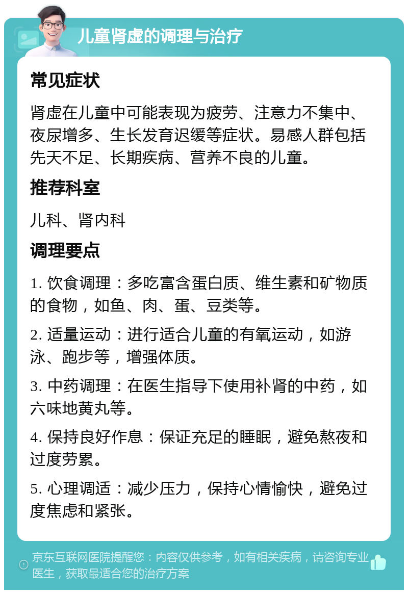 儿童肾虚的调理与治疗 常见症状 肾虚在儿童中可能表现为疲劳、注意力不集中、夜尿增多、生长发育迟缓等症状。易感人群包括先天不足、长期疾病、营养不良的儿童。 推荐科室 儿科、肾内科 调理要点 1. 饮食调理：多吃富含蛋白质、维生素和矿物质的食物，如鱼、肉、蛋、豆类等。 2. 适量运动：进行适合儿童的有氧运动，如游泳、跑步等，增强体质。 3. 中药调理：在医生指导下使用补肾的中药，如六味地黄丸等。 4. 保持良好作息：保证充足的睡眠，避免熬夜和过度劳累。 5. 心理调适：减少压力，保持心情愉快，避免过度焦虑和紧张。