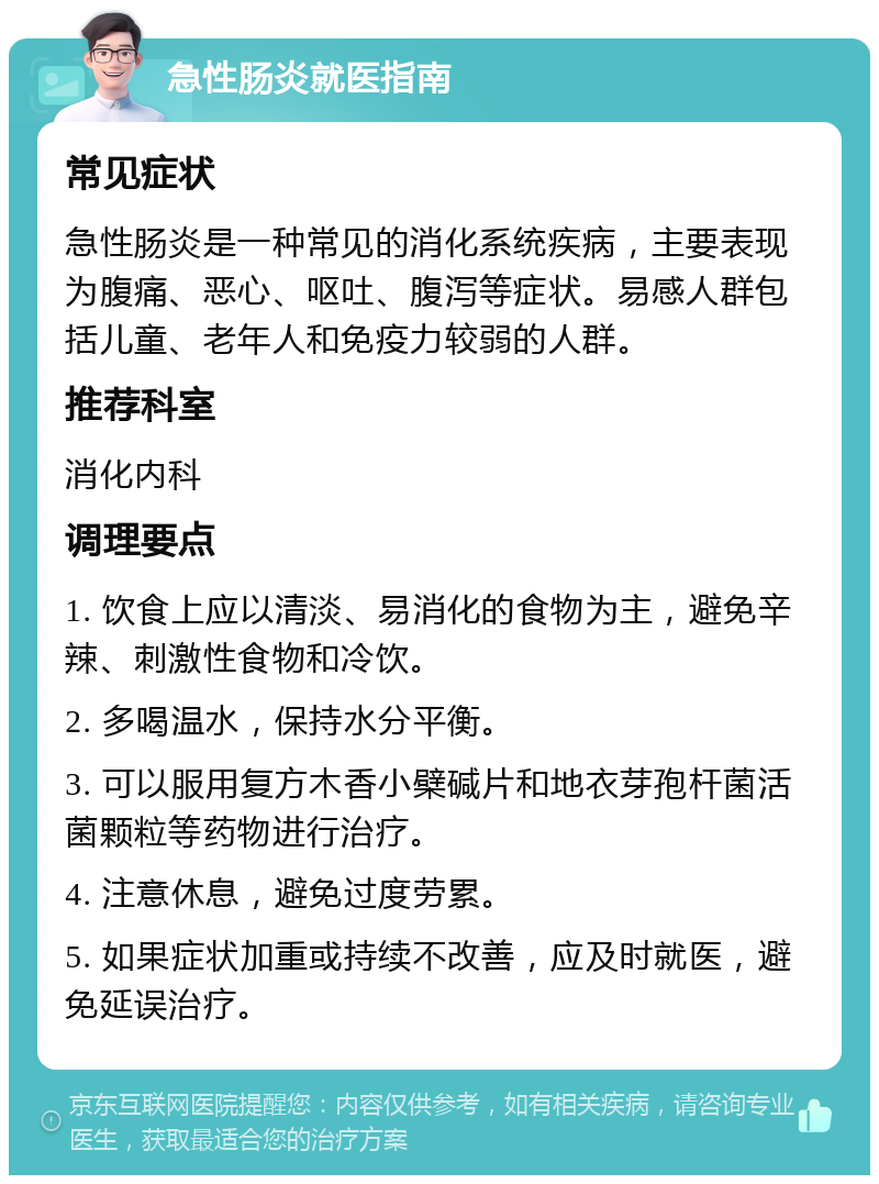 急性肠炎就医指南 常见症状 急性肠炎是一种常见的消化系统疾病，主要表现为腹痛、恶心、呕吐、腹泻等症状。易感人群包括儿童、老年人和免疫力较弱的人群。 推荐科室 消化内科 调理要点 1. 饮食上应以清淡、易消化的食物为主，避免辛辣、刺激性食物和冷饮。 2. 多喝温水，保持水分平衡。 3. 可以服用复方木香小檗碱片和地衣芽孢杆菌活菌颗粒等药物进行治疗。 4. 注意休息，避免过度劳累。 5. 如果症状加重或持续不改善，应及时就医，避免延误治疗。