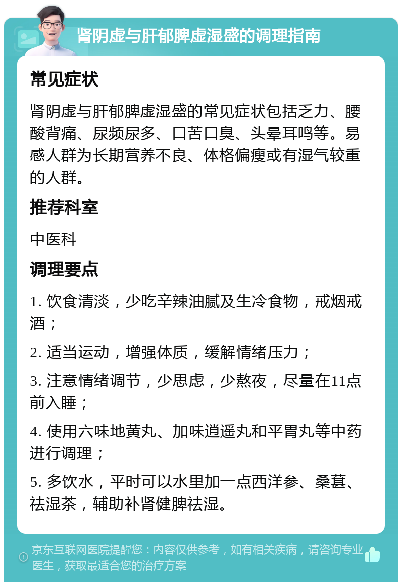 肾阴虚与肝郁脾虚湿盛的调理指南 常见症状 肾阴虚与肝郁脾虚湿盛的常见症状包括乏力、腰酸背痛、尿频尿多、口苦口臭、头晕耳鸣等。易感人群为长期营养不良、体格偏瘦或有湿气较重的人群。 推荐科室 中医科 调理要点 1. 饮食清淡，少吃辛辣油腻及生冷食物，戒烟戒酒； 2. 适当运动，增强体质，缓解情绪压力； 3. 注意情绪调节，少思虑，少熬夜，尽量在11点前入睡； 4. 使用六味地黄丸、加味逍遥丸和平胃丸等中药进行调理； 5. 多饮水，平时可以水里加一点西洋参、桑葚、祛湿茶，辅助补肾健脾祛湿。