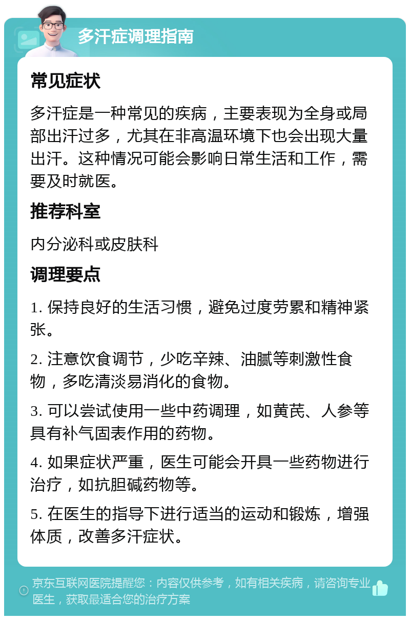 多汗症调理指南 常见症状 多汗症是一种常见的疾病，主要表现为全身或局部出汗过多，尤其在非高温环境下也会出现大量出汗。这种情况可能会影响日常生活和工作，需要及时就医。 推荐科室 内分泌科或皮肤科 调理要点 1. 保持良好的生活习惯，避免过度劳累和精神紧张。 2. 注意饮食调节，少吃辛辣、油腻等刺激性食物，多吃清淡易消化的食物。 3. 可以尝试使用一些中药调理，如黄芪、人参等具有补气固表作用的药物。 4. 如果症状严重，医生可能会开具一些药物进行治疗，如抗胆碱药物等。 5. 在医生的指导下进行适当的运动和锻炼，增强体质，改善多汗症状。