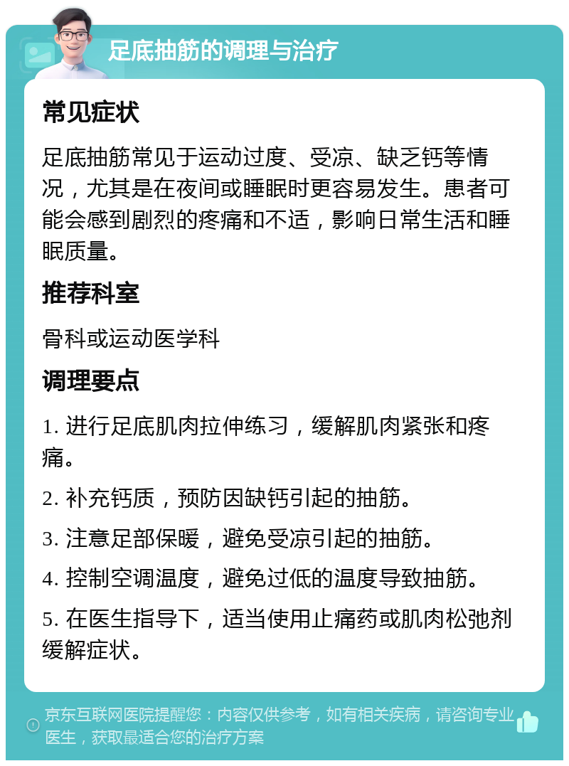 足底抽筋的调理与治疗 常见症状 足底抽筋常见于运动过度、受凉、缺乏钙等情况，尤其是在夜间或睡眠时更容易发生。患者可能会感到剧烈的疼痛和不适，影响日常生活和睡眠质量。 推荐科室 骨科或运动医学科 调理要点 1. 进行足底肌肉拉伸练习，缓解肌肉紧张和疼痛。 2. 补充钙质，预防因缺钙引起的抽筋。 3. 注意足部保暖，避免受凉引起的抽筋。 4. 控制空调温度，避免过低的温度导致抽筋。 5. 在医生指导下，适当使用止痛药或肌肉松弛剂缓解症状。