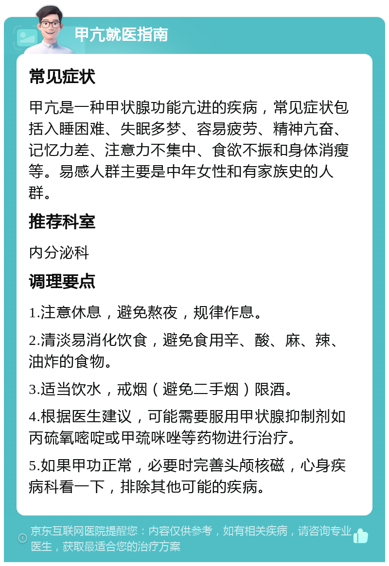 甲亢就医指南 常见症状 甲亢是一种甲状腺功能亢进的疾病，常见症状包括入睡困难、失眠多梦、容易疲劳、精神亢奋、记忆力差、注意力不集中、食欲不振和身体消瘦等。易感人群主要是中年女性和有家族史的人群。 推荐科室 内分泌科 调理要点 1.注意休息，避免熬夜，规律作息。 2.清淡易消化饮食，避免食用辛、酸、麻、辣、油炸的食物。 3.适当饮水，戒烟（避免二手烟）限酒。 4.根据医生建议，可能需要服用甲状腺抑制剂如丙硫氧嘧啶或甲巯咪唑等药物进行治疗。 5.如果甲功正常，必要时完善头颅核磁，心身疾病科看一下，排除其他可能的疾病。