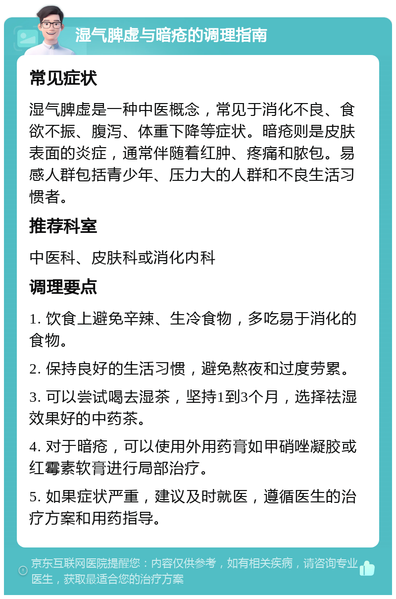 湿气脾虚与暗疮的调理指南 常见症状 湿气脾虚是一种中医概念，常见于消化不良、食欲不振、腹泻、体重下降等症状。暗疮则是皮肤表面的炎症，通常伴随着红肿、疼痛和脓包。易感人群包括青少年、压力大的人群和不良生活习惯者。 推荐科室 中医科、皮肤科或消化内科 调理要点 1. 饮食上避免辛辣、生冷食物，多吃易于消化的食物。 2. 保持良好的生活习惯，避免熬夜和过度劳累。 3. 可以尝试喝去湿茶，坚持1到3个月，选择祛湿效果好的中药茶。 4. 对于暗疮，可以使用外用药膏如甲硝唑凝胶或红霉素软膏进行局部治疗。 5. 如果症状严重，建议及时就医，遵循医生的治疗方案和用药指导。