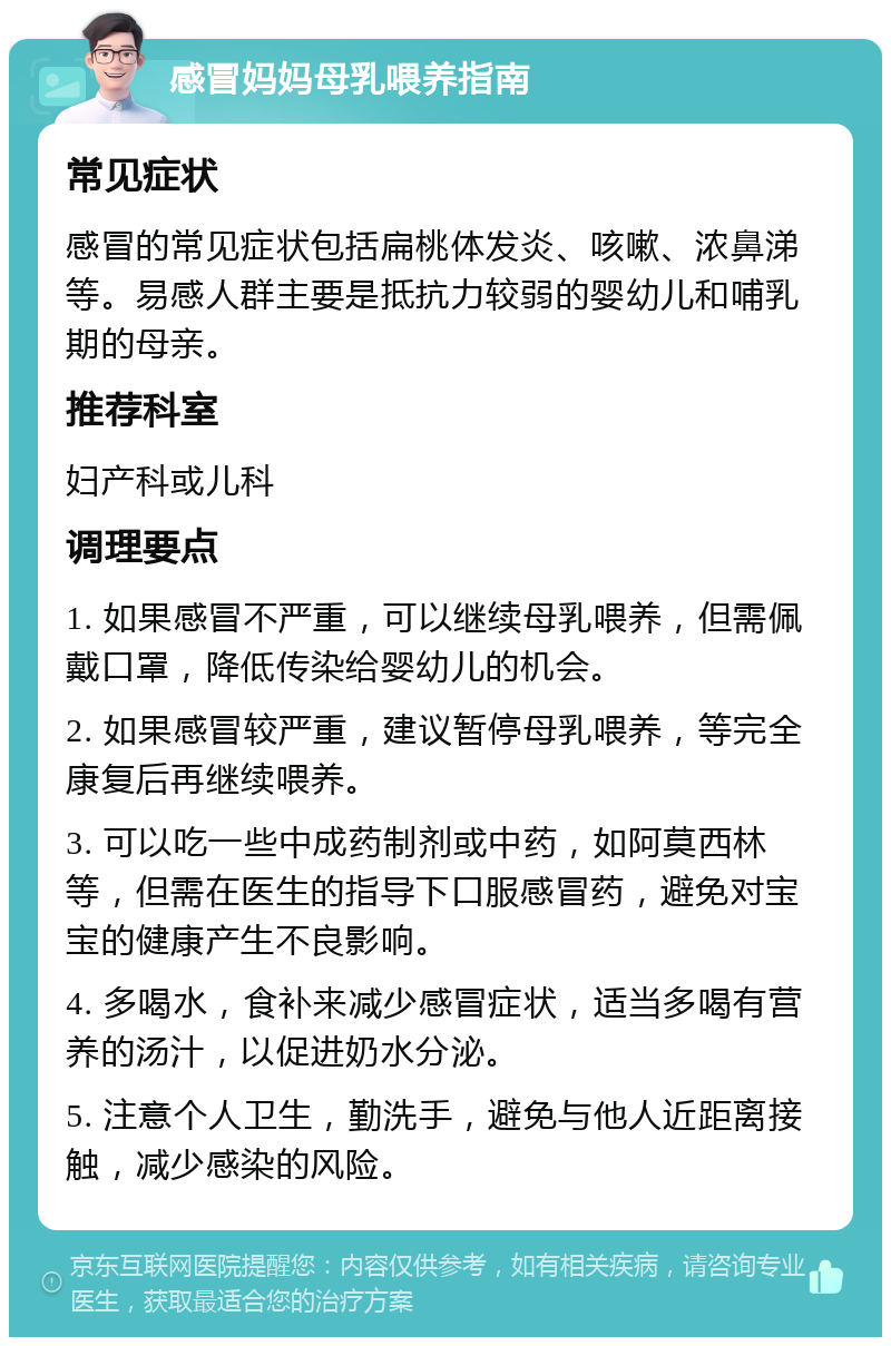 感冒妈妈母乳喂养指南 常见症状 感冒的常见症状包括扁桃体发炎、咳嗽、浓鼻涕等。易感人群主要是抵抗力较弱的婴幼儿和哺乳期的母亲。 推荐科室 妇产科或儿科 调理要点 1. 如果感冒不严重，可以继续母乳喂养，但需佩戴口罩，降低传染给婴幼儿的机会。 2. 如果感冒较严重，建议暂停母乳喂养，等完全康复后再继续喂养。 3. 可以吃一些中成药制剂或中药，如阿莫西林等，但需在医生的指导下口服感冒药，避免对宝宝的健康产生不良影响。 4. 多喝水，食补来减少感冒症状，适当多喝有营养的汤汁，以促进奶水分泌。 5. 注意个人卫生，勤洗手，避免与他人近距离接触，减少感染的风险。