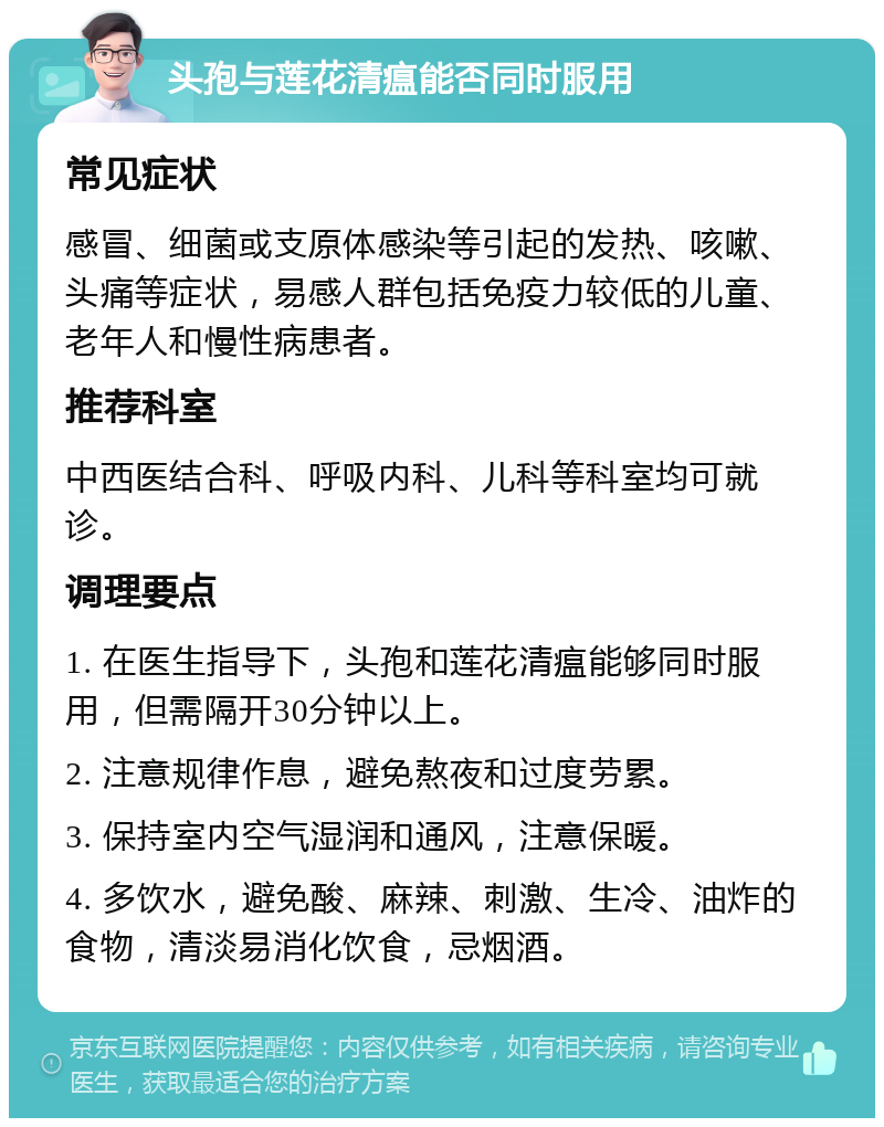 头孢与莲花清瘟能否同时服用 常见症状 感冒、细菌或支原体感染等引起的发热、咳嗽、头痛等症状，易感人群包括免疫力较低的儿童、老年人和慢性病患者。 推荐科室 中西医结合科、呼吸内科、儿科等科室均可就诊。 调理要点 1. 在医生指导下，头孢和莲花清瘟能够同时服用，但需隔开30分钟以上。 2. 注意规律作息，避免熬夜和过度劳累。 3. 保持室内空气湿润和通风，注意保暖。 4. 多饮水，避免酸、麻辣、刺激、生冷、油炸的食物，清淡易消化饮食，忌烟酒。