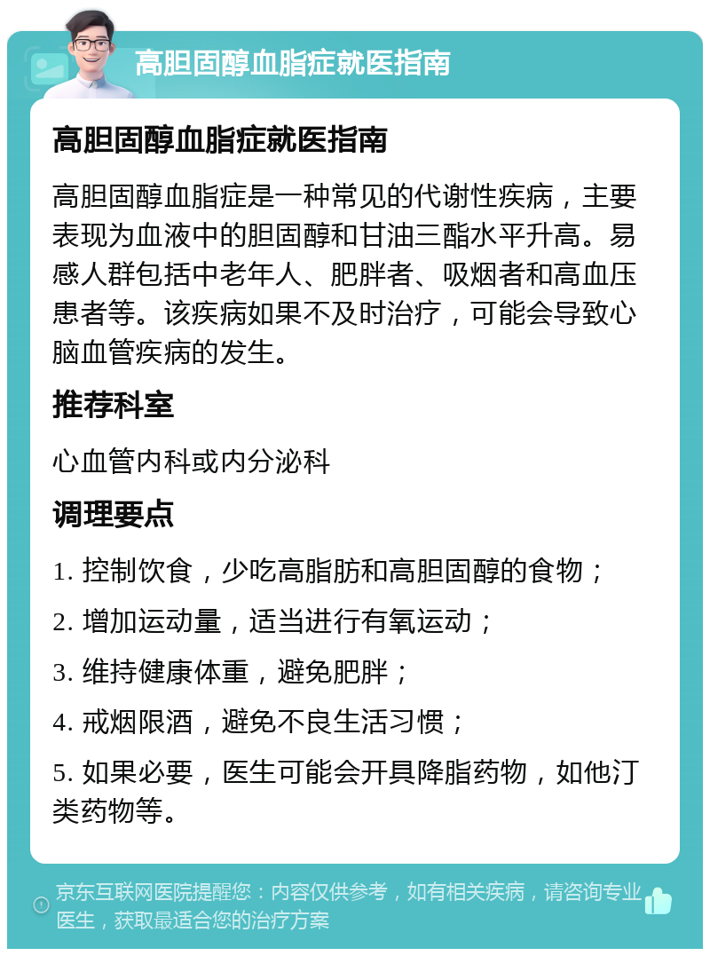 高胆固醇血脂症就医指南 高胆固醇血脂症就医指南 高胆固醇血脂症是一种常见的代谢性疾病，主要表现为血液中的胆固醇和甘油三酯水平升高。易感人群包括中老年人、肥胖者、吸烟者和高血压患者等。该疾病如果不及时治疗，可能会导致心脑血管疾病的发生。 推荐科室 心血管内科或内分泌科 调理要点 1. 控制饮食，少吃高脂肪和高胆固醇的食物； 2. 增加运动量，适当进行有氧运动； 3. 维持健康体重，避免肥胖； 4. 戒烟限酒，避免不良生活习惯； 5. 如果必要，医生可能会开具降脂药物，如他汀类药物等。