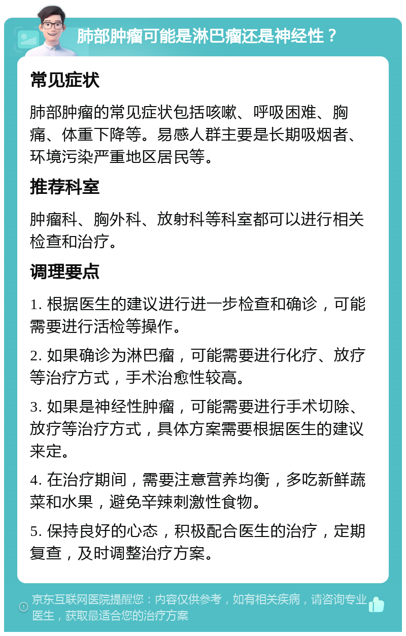 肺部肿瘤可能是淋巴瘤还是神经性？ 常见症状 肺部肿瘤的常见症状包括咳嗽、呼吸困难、胸痛、体重下降等。易感人群主要是长期吸烟者、环境污染严重地区居民等。 推荐科室 肿瘤科、胸外科、放射科等科室都可以进行相关检查和治疗。 调理要点 1. 根据医生的建议进行进一步检查和确诊，可能需要进行活检等操作。 2. 如果确诊为淋巴瘤，可能需要进行化疗、放疗等治疗方式，手术治愈性较高。 3. 如果是神经性肿瘤，可能需要进行手术切除、放疗等治疗方式，具体方案需要根据医生的建议来定。 4. 在治疗期间，需要注意营养均衡，多吃新鲜蔬菜和水果，避免辛辣刺激性食物。 5. 保持良好的心态，积极配合医生的治疗，定期复查，及时调整治疗方案。