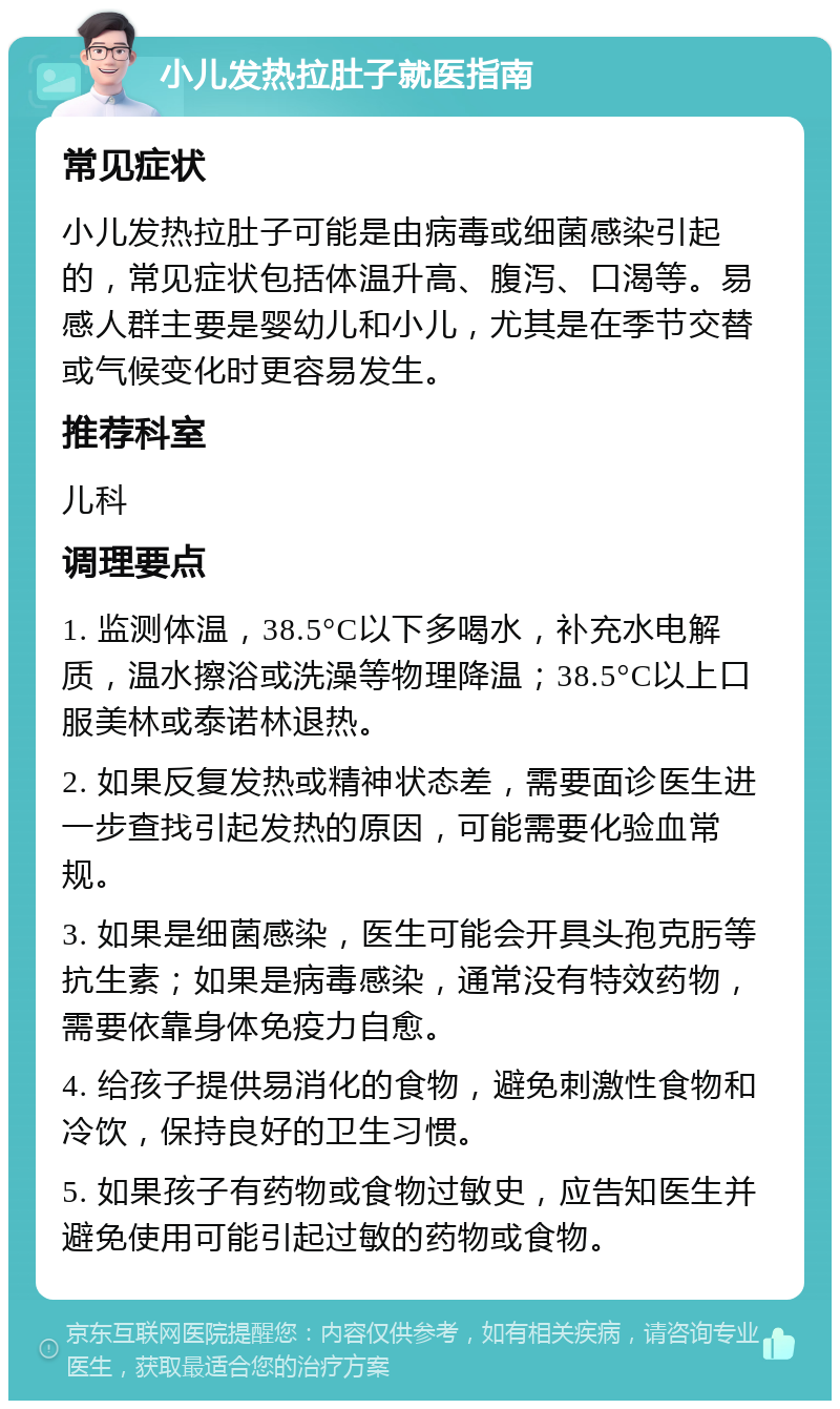 小儿发热拉肚子就医指南 常见症状 小儿发热拉肚子可能是由病毒或细菌感染引起的，常见症状包括体温升高、腹泻、口渴等。易感人群主要是婴幼儿和小儿，尤其是在季节交替或气候变化时更容易发生。 推荐科室 儿科 调理要点 1. 监测体温，38.5°C以下多喝水，补充水电解质，温水擦浴或洗澡等物理降温；38.5°C以上口服美林或泰诺林退热。 2. 如果反复发热或精神状态差，需要面诊医生进一步查找引起发热的原因，可能需要化验血常规。 3. 如果是细菌感染，医生可能会开具头孢克肟等抗生素；如果是病毒感染，通常没有特效药物，需要依靠身体免疫力自愈。 4. 给孩子提供易消化的食物，避免刺激性食物和冷饮，保持良好的卫生习惯。 5. 如果孩子有药物或食物过敏史，应告知医生并避免使用可能引起过敏的药物或食物。