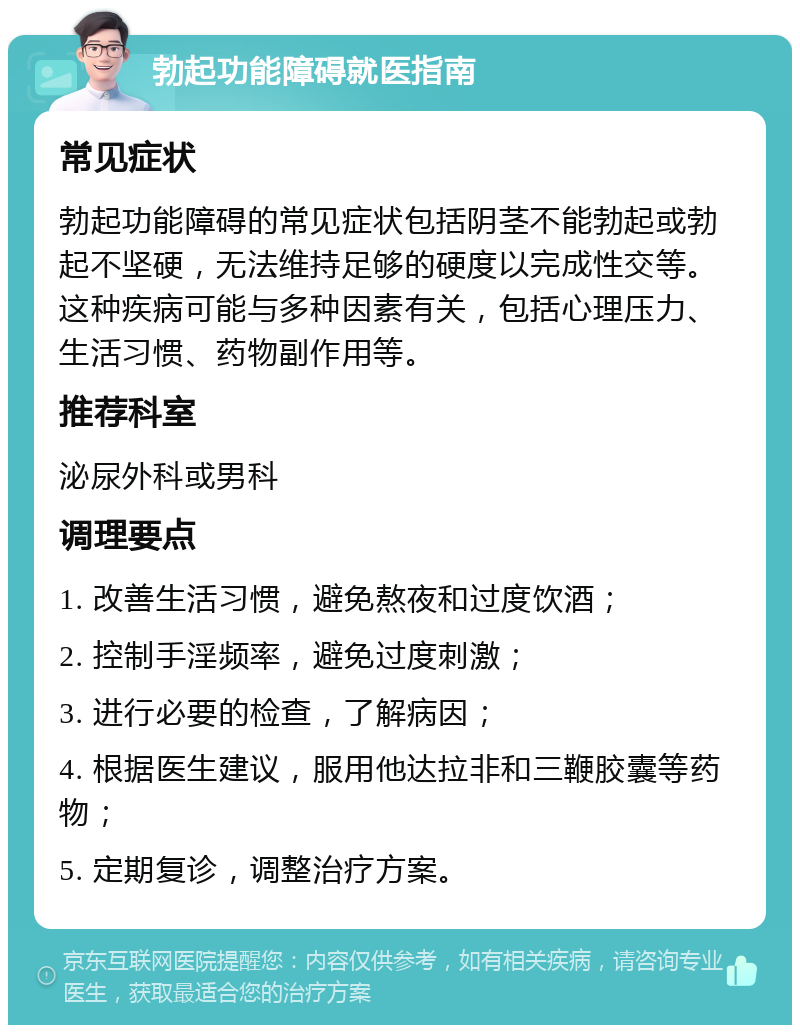 勃起功能障碍就医指南 常见症状 勃起功能障碍的常见症状包括阴茎不能勃起或勃起不坚硬，无法维持足够的硬度以完成性交等。这种疾病可能与多种因素有关，包括心理压力、生活习惯、药物副作用等。 推荐科室 泌尿外科或男科 调理要点 1. 改善生活习惯，避免熬夜和过度饮酒； 2. 控制手淫频率，避免过度刺激； 3. 进行必要的检查，了解病因； 4. 根据医生建议，服用他达拉非和三鞭胶囊等药物； 5. 定期复诊，调整治疗方案。