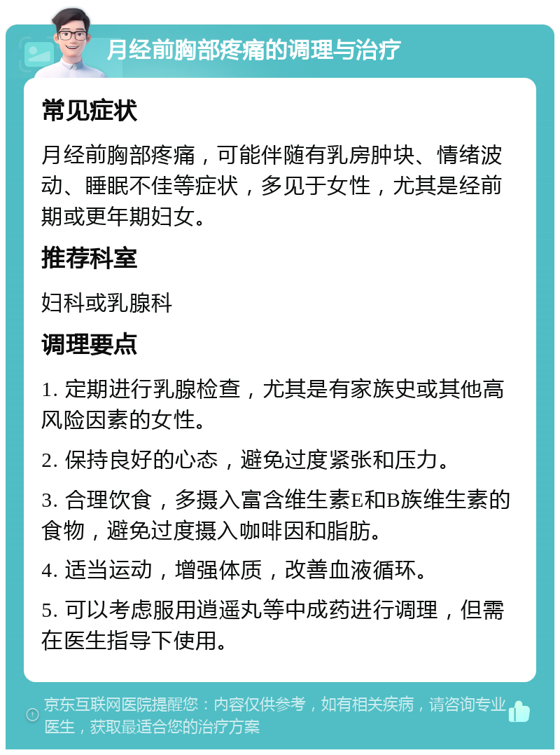 月经前胸部疼痛的调理与治疗 常见症状 月经前胸部疼痛，可能伴随有乳房肿块、情绪波动、睡眠不佳等症状，多见于女性，尤其是经前期或更年期妇女。 推荐科室 妇科或乳腺科 调理要点 1. 定期进行乳腺检查，尤其是有家族史或其他高风险因素的女性。 2. 保持良好的心态，避免过度紧张和压力。 3. 合理饮食，多摄入富含维生素E和B族维生素的食物，避免过度摄入咖啡因和脂肪。 4. 适当运动，增强体质，改善血液循环。 5. 可以考虑服用逍遥丸等中成药进行调理，但需在医生指导下使用。