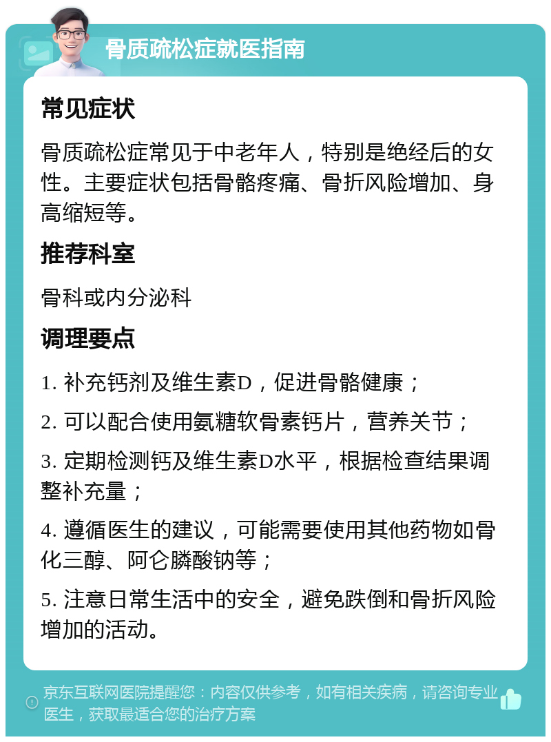 骨质疏松症就医指南 常见症状 骨质疏松症常见于中老年人，特别是绝经后的女性。主要症状包括骨骼疼痛、骨折风险增加、身高缩短等。 推荐科室 骨科或内分泌科 调理要点 1. 补充钙剂及维生素D，促进骨骼健康； 2. 可以配合使用氨糖软骨素钙片，营养关节； 3. 定期检测钙及维生素D水平，根据检查结果调整补充量； 4. 遵循医生的建议，可能需要使用其他药物如骨化三醇、阿仑膦酸钠等； 5. 注意日常生活中的安全，避免跌倒和骨折风险增加的活动。