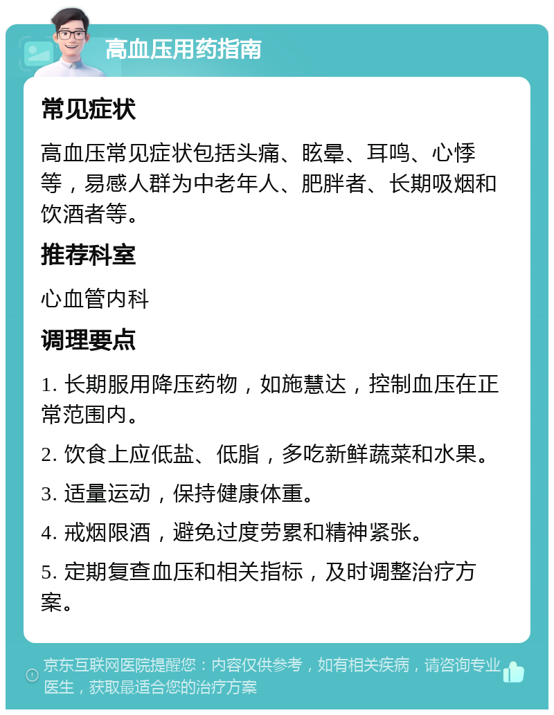 高血压用药指南 常见症状 高血压常见症状包括头痛、眩晕、耳鸣、心悸等，易感人群为中老年人、肥胖者、长期吸烟和饮酒者等。 推荐科室 心血管内科 调理要点 1. 长期服用降压药物，如施慧达，控制血压在正常范围内。 2. 饮食上应低盐、低脂，多吃新鲜蔬菜和水果。 3. 适量运动，保持健康体重。 4. 戒烟限酒，避免过度劳累和精神紧张。 5. 定期复查血压和相关指标，及时调整治疗方案。