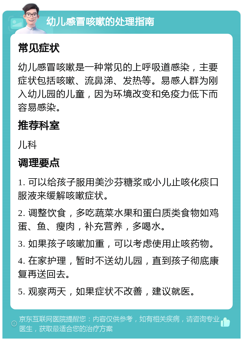 幼儿感冒咳嗽的处理指南 常见症状 幼儿感冒咳嗽是一种常见的上呼吸道感染，主要症状包括咳嗽、流鼻涕、发热等。易感人群为刚入幼儿园的儿童，因为环境改变和免疫力低下而容易感染。 推荐科室 儿科 调理要点 1. 可以给孩子服用美沙芬糖浆或小儿止咳化痰口服液来缓解咳嗽症状。 2. 调整饮食，多吃蔬菜水果和蛋白质类食物如鸡蛋、鱼、瘦肉，补充营养，多喝水。 3. 如果孩子咳嗽加重，可以考虑使用止咳药物。 4. 在家护理，暂时不送幼儿园，直到孩子彻底康复再送回去。 5. 观察两天，如果症状不改善，建议就医。