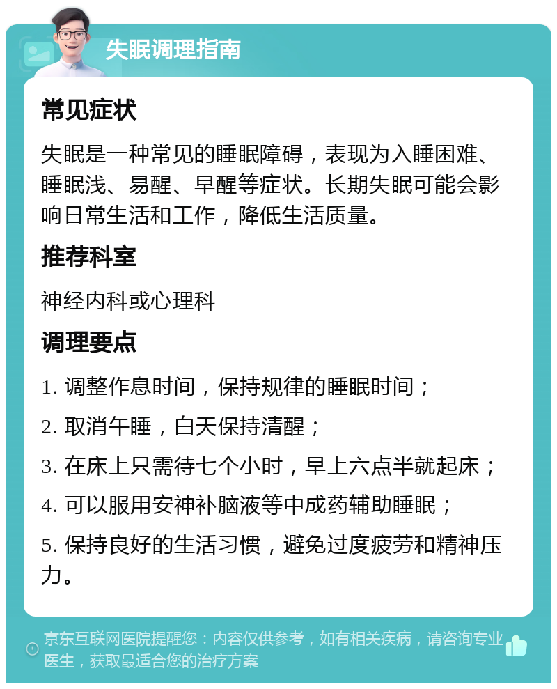 失眠调理指南 常见症状 失眠是一种常见的睡眠障碍，表现为入睡困难、睡眠浅、易醒、早醒等症状。长期失眠可能会影响日常生活和工作，降低生活质量。 推荐科室 神经内科或心理科 调理要点 1. 调整作息时间，保持规律的睡眠时间； 2. 取消午睡，白天保持清醒； 3. 在床上只需待七个小时，早上六点半就起床； 4. 可以服用安神补脑液等中成药辅助睡眠； 5. 保持良好的生活习惯，避免过度疲劳和精神压力。