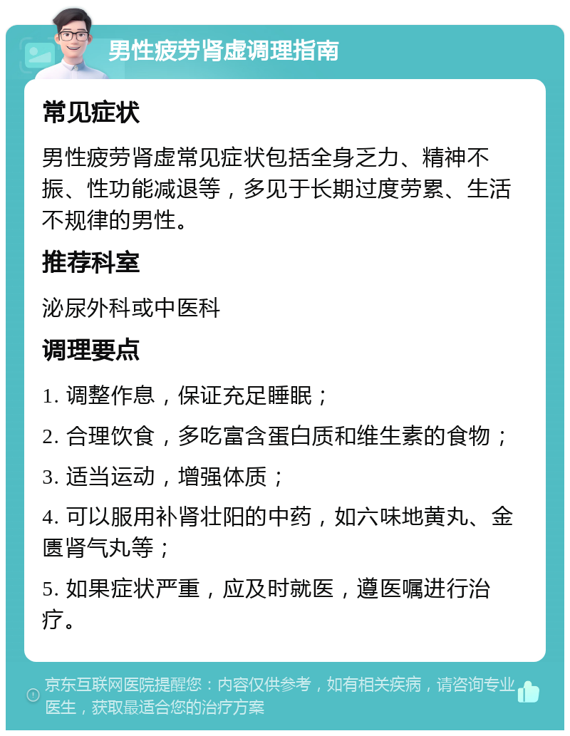 男性疲劳肾虚调理指南 常见症状 男性疲劳肾虚常见症状包括全身乏力、精神不振、性功能减退等，多见于长期过度劳累、生活不规律的男性。 推荐科室 泌尿外科或中医科 调理要点 1. 调整作息，保证充足睡眠； 2. 合理饮食，多吃富含蛋白质和维生素的食物； 3. 适当运动，增强体质； 4. 可以服用补肾壮阳的中药，如六味地黄丸、金匮肾气丸等； 5. 如果症状严重，应及时就医，遵医嘱进行治疗。