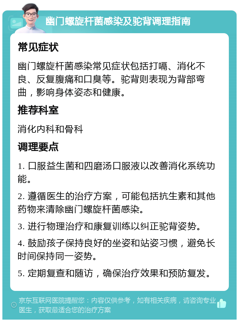 幽门螺旋杆菌感染及驼背调理指南 常见症状 幽门螺旋杆菌感染常见症状包括打嗝、消化不良、反复腹痛和口臭等。驼背则表现为背部弯曲，影响身体姿态和健康。 推荐科室 消化内科和骨科 调理要点 1. 口服益生菌和四磨汤口服液以改善消化系统功能。 2. 遵循医生的治疗方案，可能包括抗生素和其他药物来清除幽门螺旋杆菌感染。 3. 进行物理治疗和康复训练以纠正驼背姿势。 4. 鼓励孩子保持良好的坐姿和站姿习惯，避免长时间保持同一姿势。 5. 定期复查和随访，确保治疗效果和预防复发。