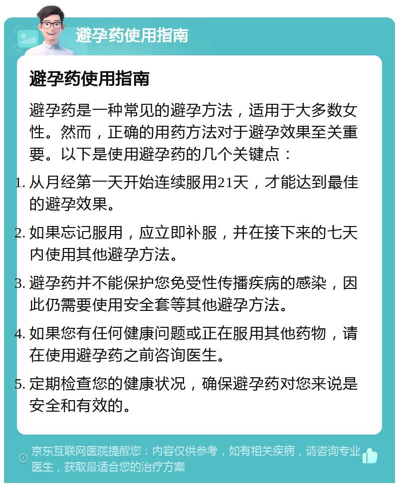 避孕药使用指南 避孕药使用指南 避孕药是一种常见的避孕方法，适用于大多数女性。然而，正确的用药方法对于避孕效果至关重要。以下是使用避孕药的几个关键点： 从月经第一天开始连续服用21天，才能达到最佳的避孕效果。 如果忘记服用，应立即补服，并在接下来的七天内使用其他避孕方法。 避孕药并不能保护您免受性传播疾病的感染，因此仍需要使用安全套等其他避孕方法。 如果您有任何健康问题或正在服用其他药物，请在使用避孕药之前咨询医生。 定期检查您的健康状况，确保避孕药对您来说是安全和有效的。