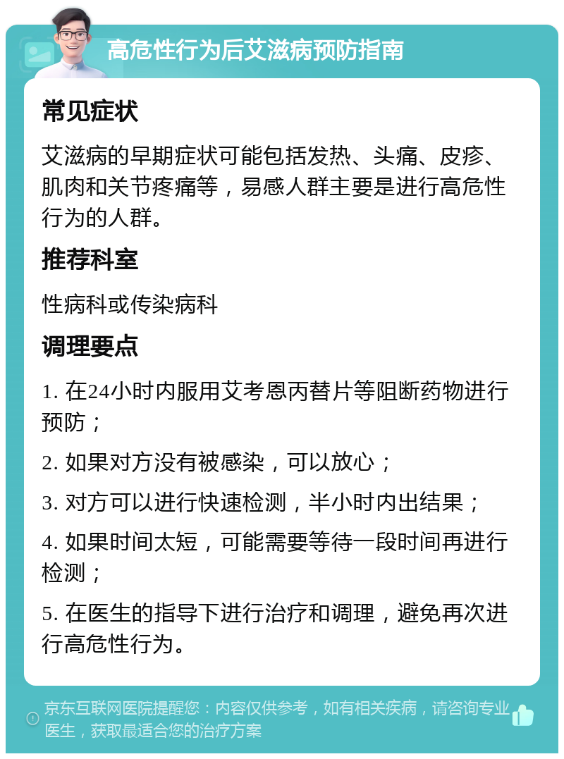 高危性行为后艾滋病预防指南 常见症状 艾滋病的早期症状可能包括发热、头痛、皮疹、肌肉和关节疼痛等，易感人群主要是进行高危性行为的人群。 推荐科室 性病科或传染病科 调理要点 1. 在24小时内服用艾考恩丙替片等阻断药物进行预防； 2. 如果对方没有被感染，可以放心； 3. 对方可以进行快速检测，半小时内出结果； 4. 如果时间太短，可能需要等待一段时间再进行检测； 5. 在医生的指导下进行治疗和调理，避免再次进行高危性行为。